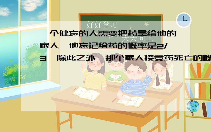 一个健忘的人需要把药拿给他的家人,他忘记给药的概率是2/3,除此之外,那个家人接受药死亡的概率为1/3,不接受药死亡的概率为3/4,.那个病人死掉了,求那个健忘的人忘记给药的概率?