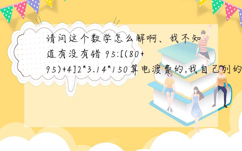 请问这个数学怎么解啊、我不知道有没有错 95:[(80+95)+4]2*3.14*150算电渡费的,我自己列的不知道有没有错,如果没错请高手指教如何解?