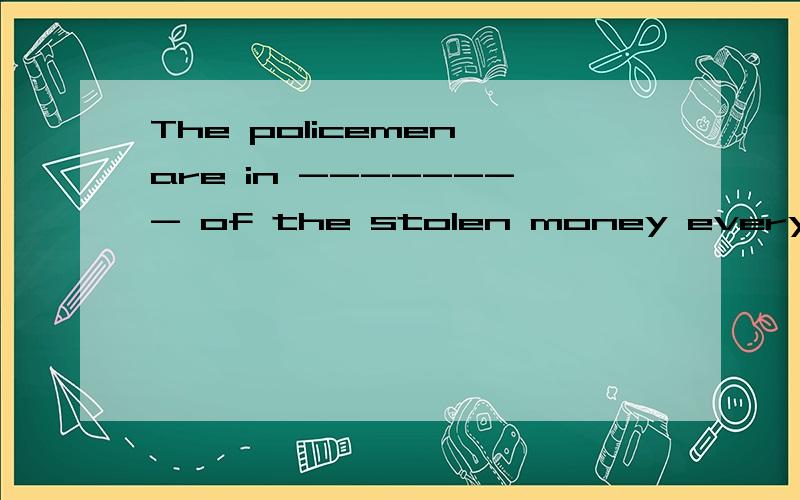 The policemen are in -------- of the stolen money everywhere.根据句意在横线上填入所缺词语,使句意完整、正确.