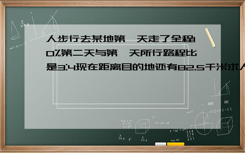 人步行去某地第一天走了全程10%第二天与第一天所行路程比是3:4现在距离目的地还有82.5千米求人行程几千米用方程