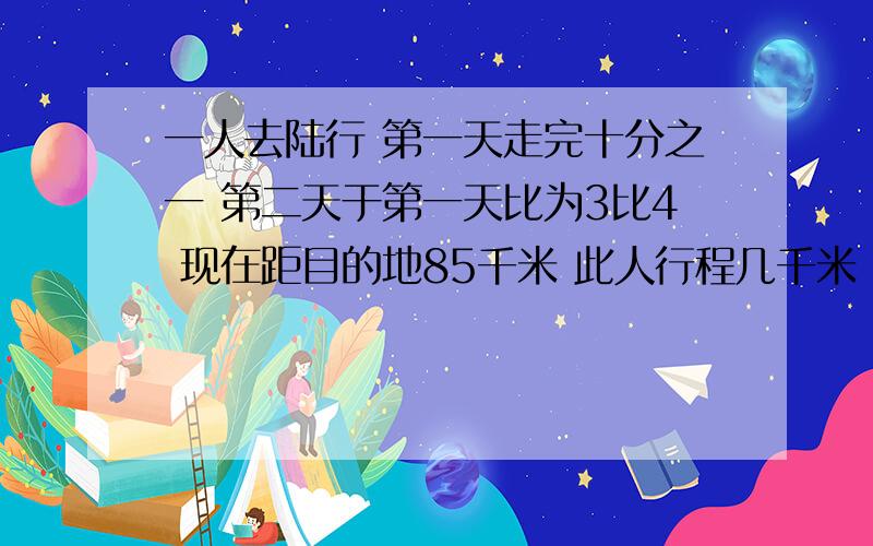 一人去陆行 第一天走完十分之一 第二天于第一天比为3比4 现在距目的地85千米 此人行程几千米