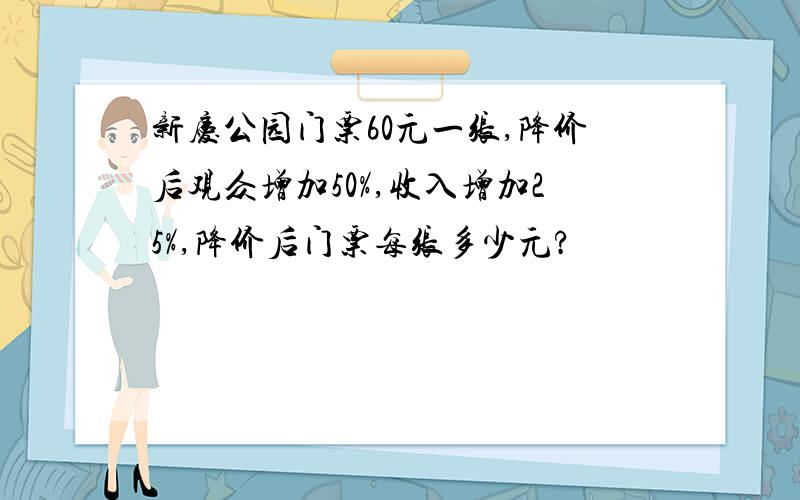 新庆公园门票60元一张,降价后观众增加50%,收入增加25%,降价后门票每张多少元?