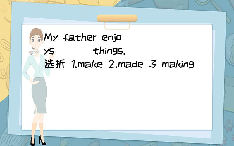 My father enjoys ( ) things.选折 1.make 2.made 3 making