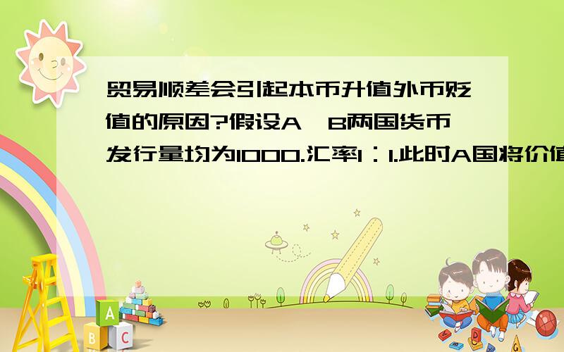 贸易顺差会引起本币升值外币贬值的原因?假设A、B两国货币发行量均为1000.汇率1：1.此时A国将价值100元的货卖给B,也就是产生了顺差,则此时货币量之比A：B=1100：900.（A国外汇管制,也就是多印