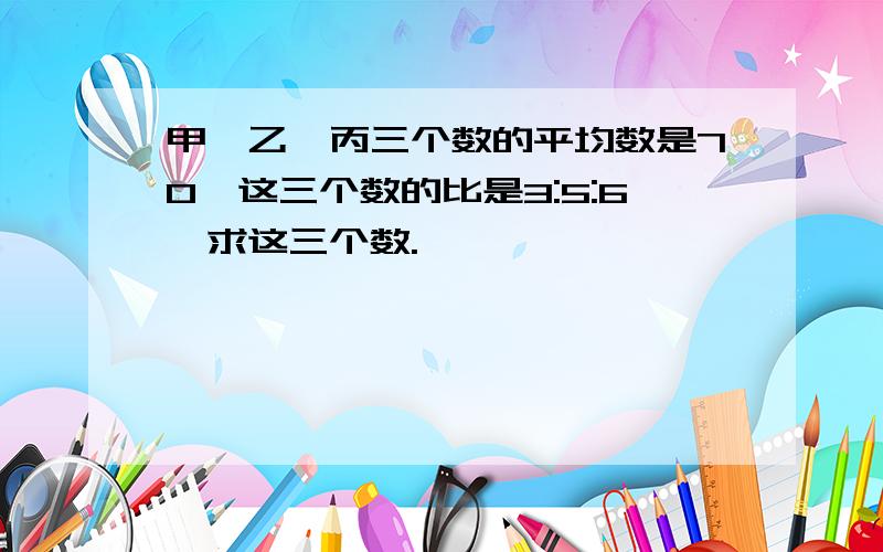 甲、乙、丙三个数的平均数是70,这三个数的比是3:5:6,求这三个数.