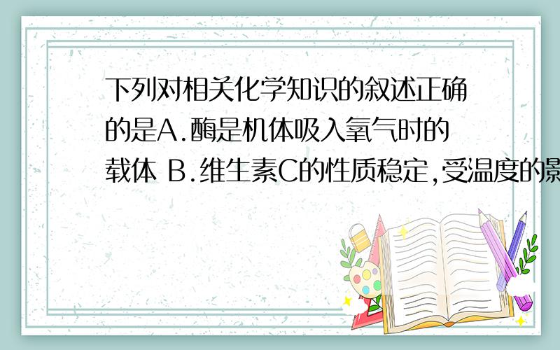 下列对相关化学知识的叙述正确的是A.酶是机体吸入氧气时的载体 B.维生素C的性质稳定,受温度的影响极小 C.所有的维生素都能溶于水,这样便于被人体吸收 D.蛋白质主要用于调节新陈代谢