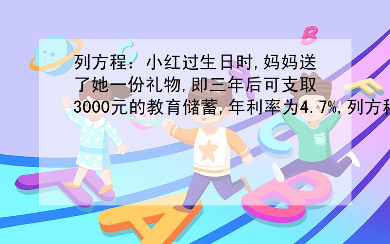 列方程：小红过生日时,妈妈送了她一份礼物,即三年后可支取3000元的教育储蓄,年利率为4.7%,列方程：小红过生日时,妈妈送了她一份礼物,即三年后可支取3000元的教育储蓄,年利率为4.7%,求小红