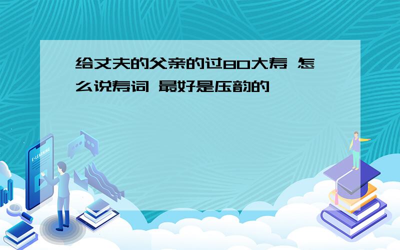 给丈夫的父亲的过80大寿 怎么说寿词 最好是压韵的