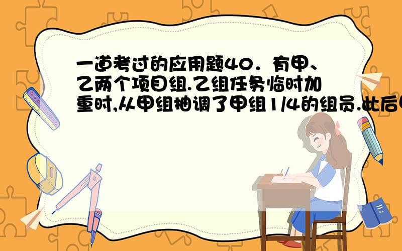 一道考过的应用题40．有甲、乙两个项目组.乙组任务临时加重时,从甲组抽调了甲组1/4的组员.此后甲组任务也有所加重,于是又从乙组调回了重组后乙组人数的1/10.此时甲组与乙组人数相等.求