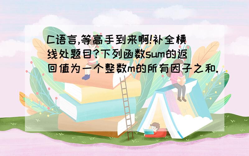 C语言,等高手到来啊!补全横线处题目?下列函数sum的返回值为一个整数m的所有因子之和. ___________ ｛int s=1 ;i;for( ____ ;i