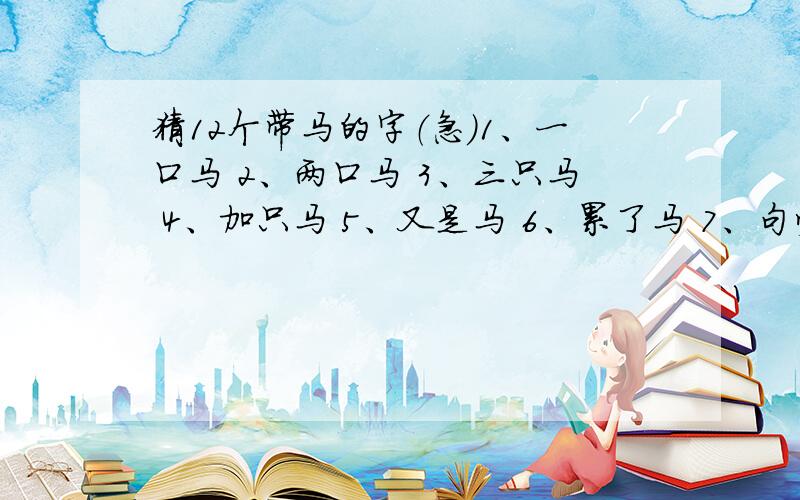 猜12个带马的字（急）1、一口马 2、两口马 3、三只马 4、加只马 5、又是马 6、累了马 7、句旁马 8、也是马 9、户旁马 10、它有马 11、史旁马 12、各种马