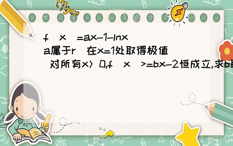 f(x)=ax-1-lnx(a属于r)在x=1处取得极值 对所有x＞0,f(x)>=bx-2恒成立,求b取值范围第二问：讨论函数在定义域内的极值点的个数