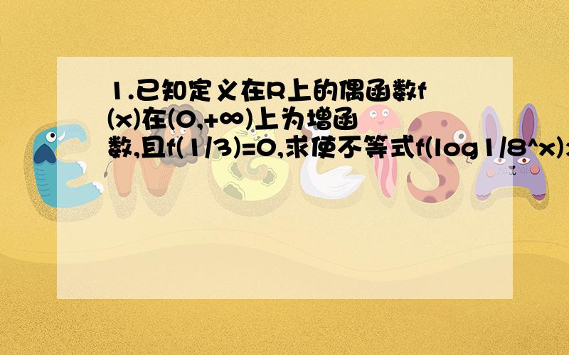 1.已知定义在R上的偶函数f(x)在(0,+∞)上为增函数,且f(1/3)=0,求使不等式f(log1/8^x)>0成立的x的取值范围.