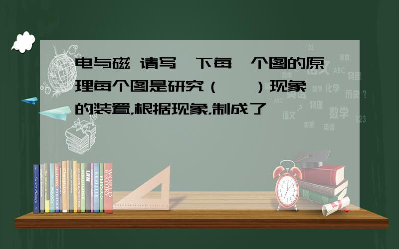 电与磁 请写一下每一个图的原理每个图是研究（   ）现象的装置，根据现象，制成了