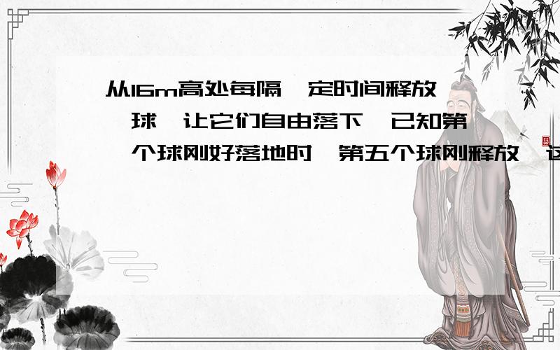 从16m高处每隔一定时间释放一球,让它们自由落下,已知第一个球刚好落地时,第五个球刚释放,这时第二个球离地面的高度是?（g取10m/s） （求详解,）