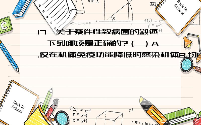 17、关于条件性致病菌的叙述,下列哪项是正确的?（ ）A.仅在机体免疫功能降低时感染机体B.均由正常菌群在特殊条件下演变而成C.感染的条件是细菌的毒力增强D.感染的常见诱因是滥用抗生素