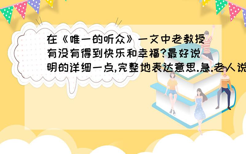 在《唯一的听众》一文中老教授有没有得到快乐和幸福?最好说明的详细一点,完整地表达意思.急.老人说“我”的琴声能给他带来快乐和幸福,真的是这样吗?写写你的理解.