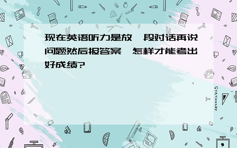 现在英语听力是放一段对话再说问题然后报答案,怎样才能考出好成绩?