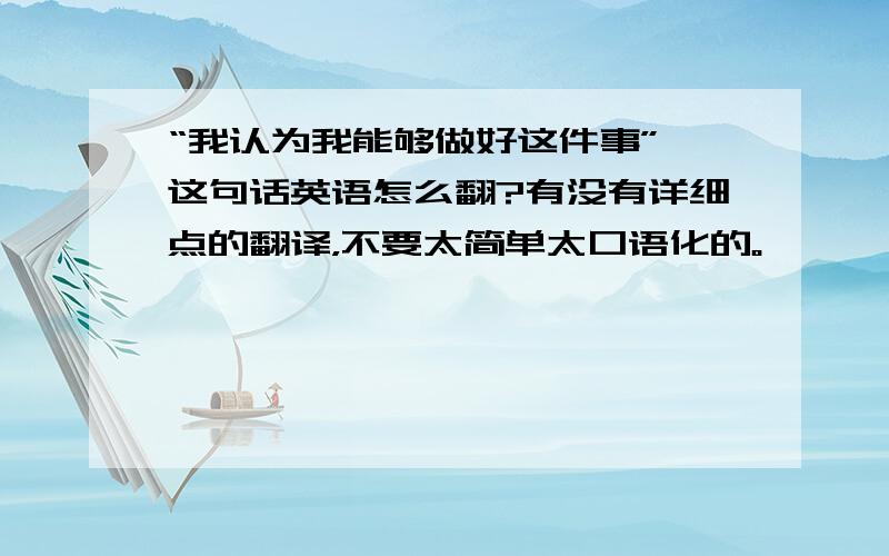 “我认为我能够做好这件事” 这句话英语怎么翻?有没有详细点的翻译，不要太简单太口语化的。