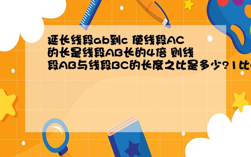 延长线段ab到c 使线段AC的长是线段AB长的4倍 则线段AB与线段BC的长度之比是多少?1比4 还是1比3?