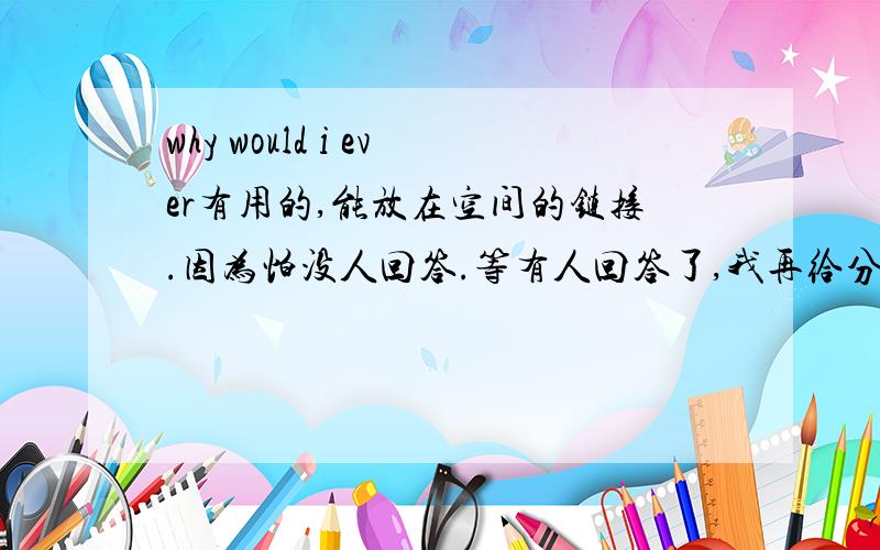 why would i ever有用的,能放在空间的链接.因为怕没人回答.等有人回答了,我再给分好吧  谢谢了