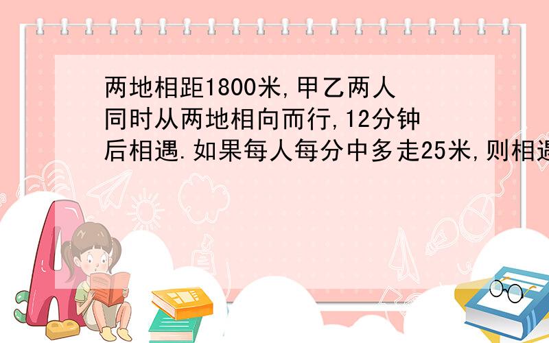 两地相距1800米,甲乙两人同时从两地相向而行,12分钟后相遇.如果每人每分中多走25米,则相遇地点与前次相距33米,原来每人各走多少米?