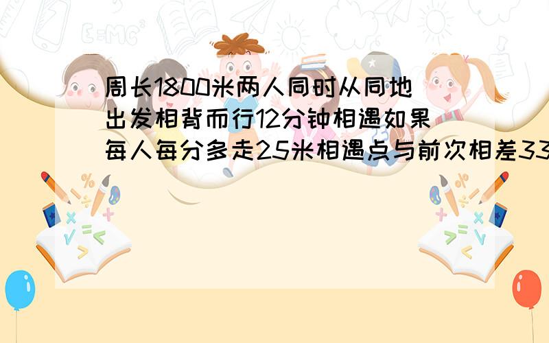 周长1800米两人同时从同地出发相背而行12分钟相遇如果每人每分多走25米相遇点与前次相差33米求原来二人速