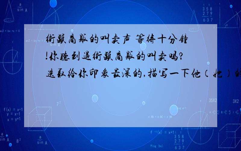 街头商贩的叫卖声 等待十分钟!你听到过街头商贩的叫卖吗?选取给你印象最深的,描写一下他（她）的叫卖声.