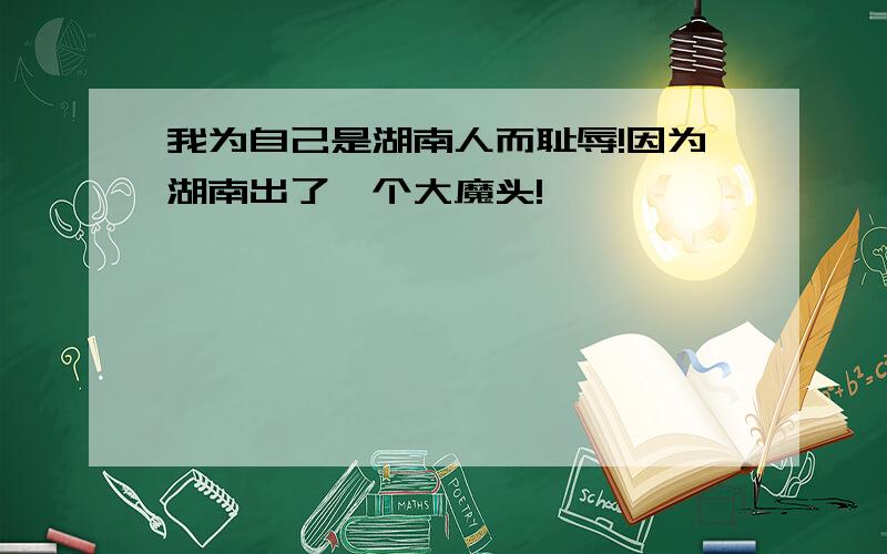 我为自己是湖南人而耻辱!因为湖南出了一个大魔头!