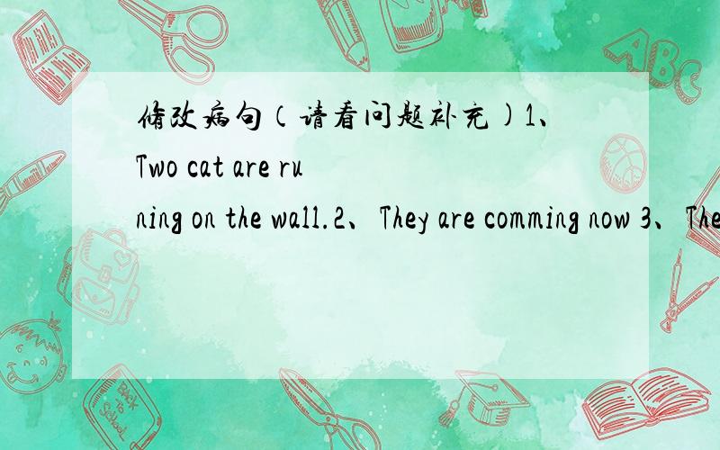 修改病句（请看问题补充)1、Two cat are runing on the wall.2、They are comming now 3、The girl is siting between her mother and father 4、They likes bananas,but they doesnot want any now.5、I want a pound of beefs 6、To tell you truth,