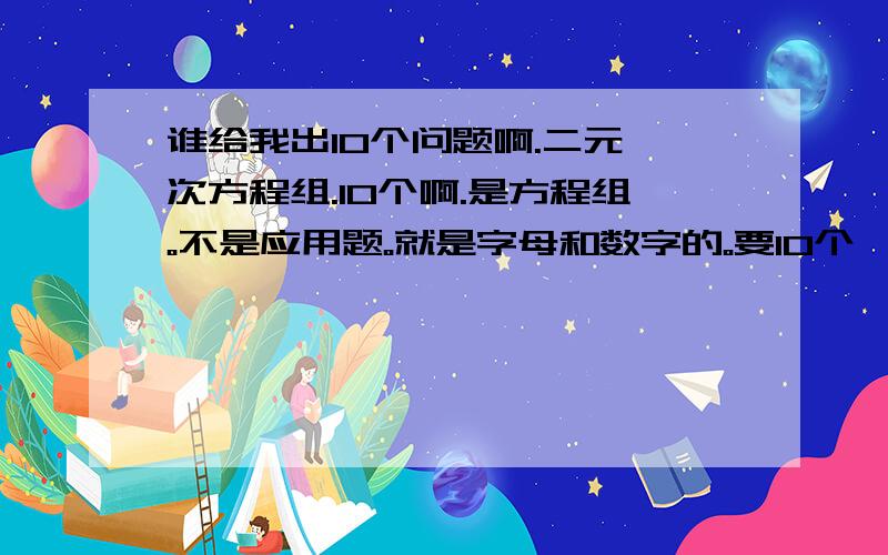 谁给我出10个问题啊.二元一次方程组.10个啊.是方程组。不是应用题。就是字母和数字的。要10个