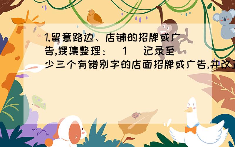 1.留意路边、店铺的招牌或广告,搜集整理：（1） 记录至少三个有错别字的店面招牌或广告,并改正其中的错别字.（2） 记录至少三个你认为很有创意的店名或广告语.（3） 记录至少三个你认