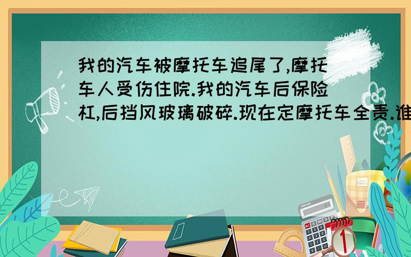 我的汽车被摩托车追尾了,摩托车人受伤住院.我的汽车后保险杠,后挡风玻璃破碎.现在定摩托车全责.谁赔请问谁赔谁,我保险还能用上么.就是我赔他需要怎么赔.他赔我该怎么赔啊~