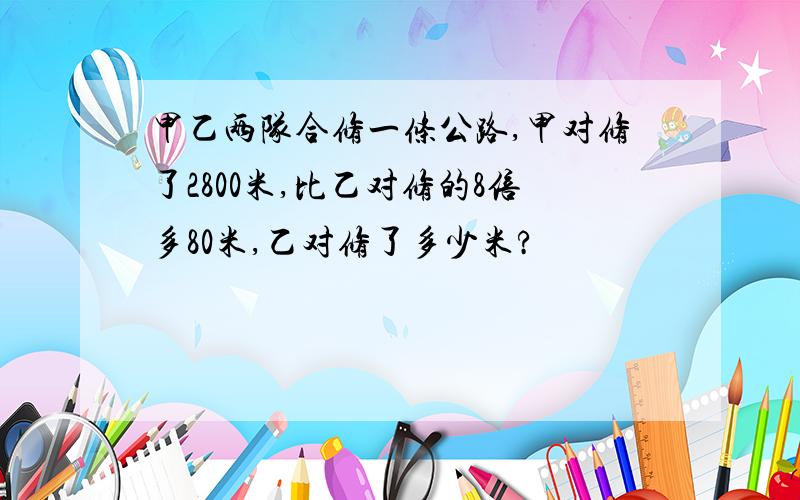 甲乙两队合修一条公路,甲对修了2800米,比乙对修的8倍多80米,乙对修了多少米?