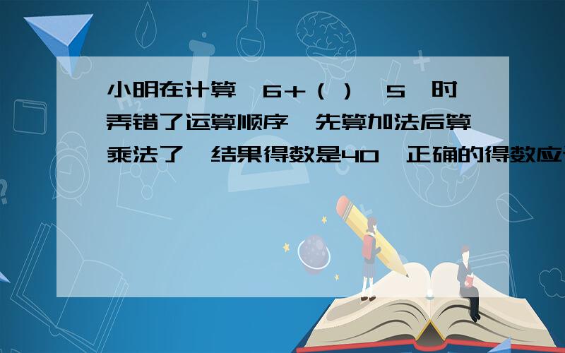 小明在计算,6＋（）×5,时弄错了运算顺序,先算加法后算乘法了,结果得数是40,正确的得数应该是多少,