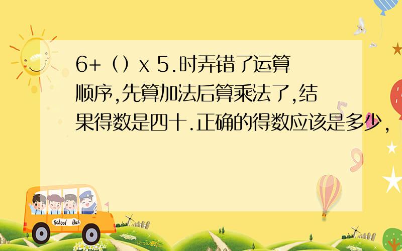 6+（）x 5.时弄错了运算顺序,先算加法后算乘法了,结果得数是四十.正确的得数应该是多少,