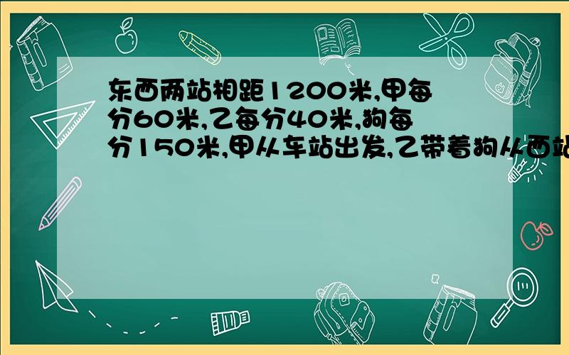 东西两站相距1200米,甲每分60米,乙每分40米,狗每分150米,甲从车站出发,乙带着狗从西站同时出发,狗与到甲返回向乙走去遇乙时返回······这样,到甲乙相遇时,这只狗共走了多少米?要图示和