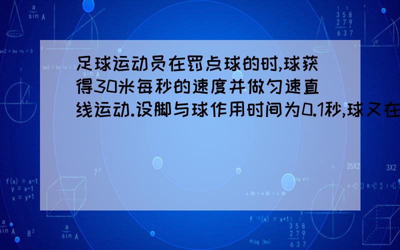 足球运动员在罚点球的时,球获得30米每秒的速度并做匀速直线运动.设脚与球作用时间为0.1秒,球又在空中飞行0.3秒后被守门员挡住,守门员双手与球接触时间为0.1秒,且求被挡出后以10米每秒沿