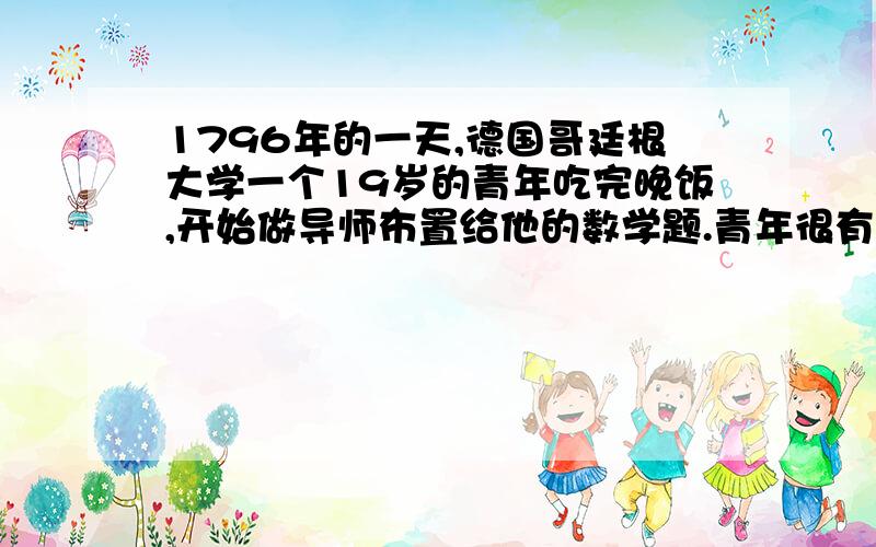 1796年的一天,德国哥廷根大学一个19岁的青年吃完晚饭,开始做导师布置给他的数学题.青年很有数学天赋,导师对他寄予厚望,每天都给他布置两道较难的数学题.正常情况下,青年总是在两个小时