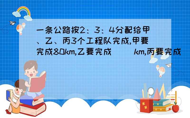 一条公路按2：3：4分配给甲、乙、丙3个工程队完成,甲要完成80km,乙要完成（ ）km,丙要完成（ ）km