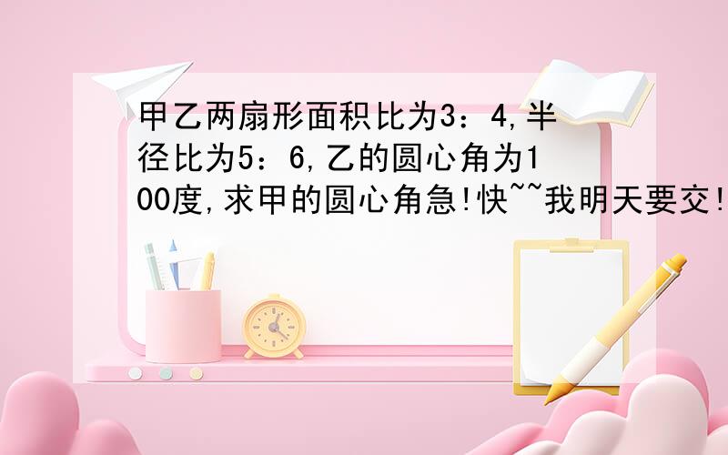 甲乙两扇形面积比为3：4,半径比为5：6,乙的圆心角为100度,求甲的圆心角急!快~~我明天要交!