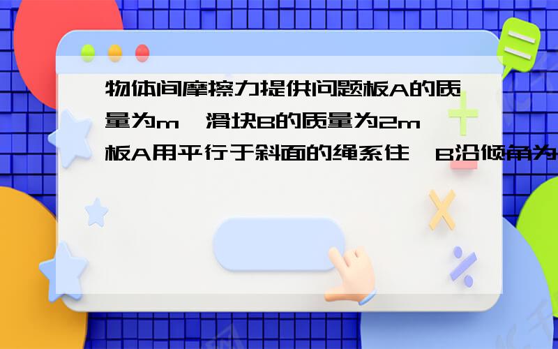 物体间摩擦力提供问题板A的质量为m,滑块B的质量为2m,板A用平行于斜面的绳系住,B沿倾角为α的斜面在A板的中间一段匀速下滑,且A,B间及B与斜面间的动摩擦因数相同,则动摩擦因数为?.图自己想