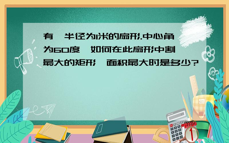 有一半径为1米的扇形.中心角为60度,如何在此扇形中割一最大的矩形,面积最大时是多少?