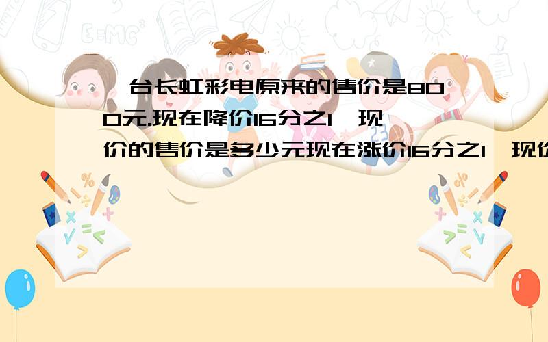 一台长虹彩电原来的售价是800元.现在降价16分之1,现价的售价是多少元现在涨价16分之1,现价的售价是多少元