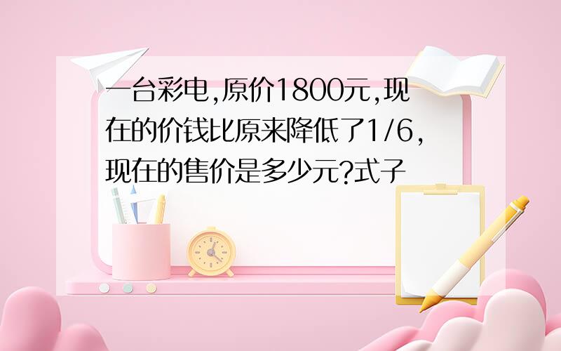 一台彩电,原价1800元,现在的价钱比原来降低了1/6,现在的售价是多少元?式子