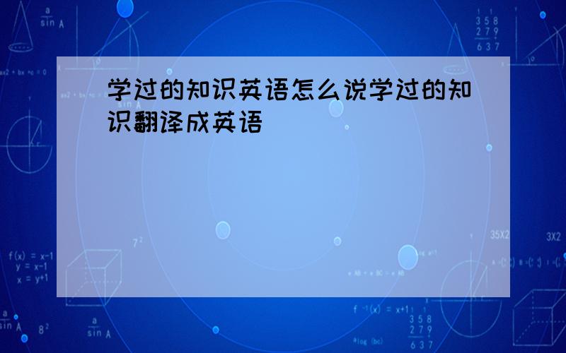 学过的知识英语怎么说学过的知识翻译成英语