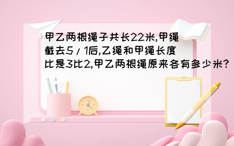 甲乙两根绳子共长22米,甲绳截去5/1后,乙绳和甲绳长度比是3比2,甲乙两根绳原来各有多少米?