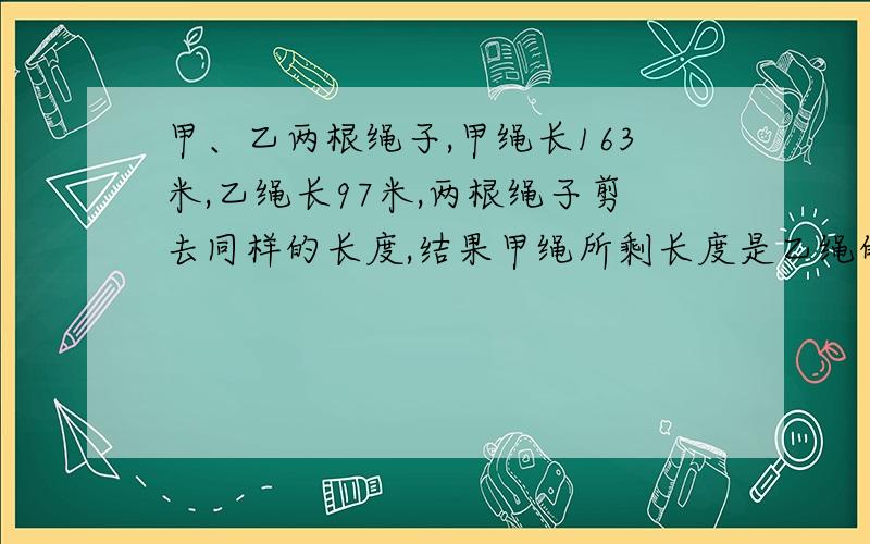 甲、乙两根绳子,甲绳长163米,乙绳长97米,两根绳子剪去同样的长度,结果甲绳所剩长度是乙绳的7倍还多6米.两根绳子各剪去多少米?算式不能练方程