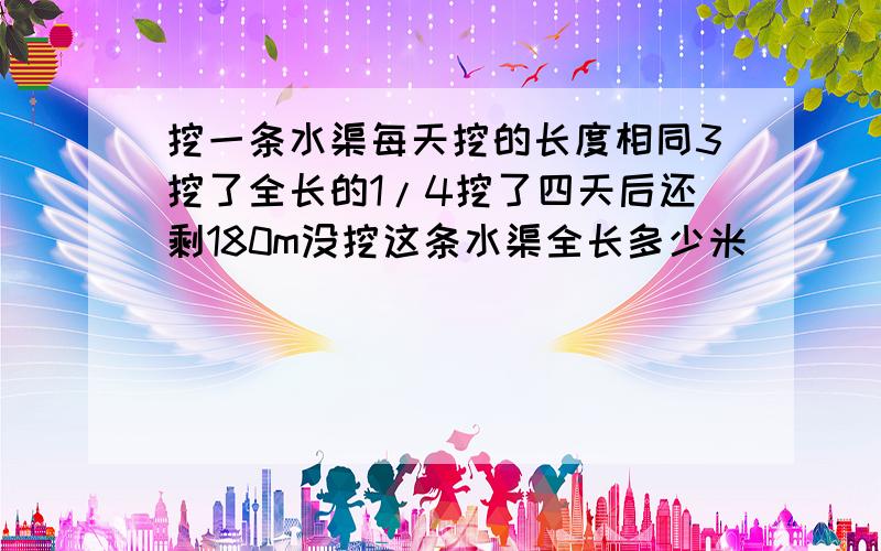 挖一条水渠每天挖的长度相同3挖了全长的1/4挖了四天后还剩180m没挖这条水渠全长多少米