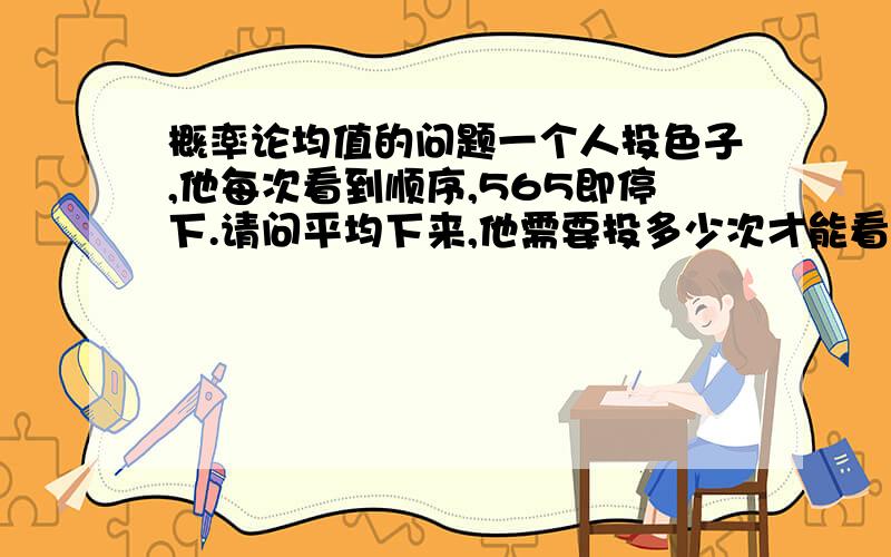 概率论均值的问题一个人投色子,他每次看到顺序,565即停下.请问平均下来,他需要投多少次才能看到565